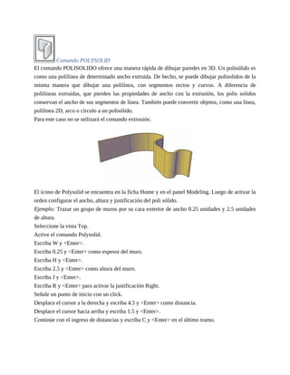 Comando POLYSOLID
El comando POLISOLIDO ofrece una manera rápida de dibujar paredes en 3D. Un polisólido es
como una polilínea de determinado ancho extruida. De hecho, se puede dibujar polisolidos de la
misma manera que dibujar una polilínea, con segmentos rectos y curvos. A diferencia de
polilíneas extruidas, que pierden las propiedades de ancho con la extrusión, los polis solidos
conservan el ancho de sus segmentos de línea. También puede convertir objetos, como una línea,
polilínea 2D, arco o círculo a un polisólido.
Para este caso no se utilizará el comando extrusión.
El icono de Polysolid se encuentra en la ficha Home y en el panel Modeling. Luego de activar la
orden configurar el ancho, altura y justificación del poli sólido.
Ejemplo: Trazar un grupo de muros por su cara exterior de ancho 0.25 unidades y 2.5 unidades
de altura.
Seleccione la vista Top.
Active el comando Polysolid.
Escriba W y <Enter>.
Escriba 0.25 y <Enter> como espesor del muro.
Escriba H y <Enter>.
Escriba 2.5 y <Enter> como altura del muro.
Escriba J y <Enter>.
Escriba R y <Enter> para activar la justificación Right.
Señale un punto de inicio con un click.
Desplace el cursor a la derecha y escriba 4.5 y <Enter> como distancia.
Desplace el cursor hacia arriba y escriba 1.5 y <Enter>.
Continúe con el ingreso de distancias y escriba C y <Enter> en el último tramo.
 