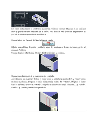 Los vanos en los muros se construirán a partir de polilíneas cerradas dibujadas en las caras del
muro y posteriormente embutidas en el muro. Para realizar esta operación emplearemos la
función de sistema de coordenadas dinámicas.
Ubique la función Dynamic UCS en la línea de estado.
Dibujar una polilínea de ancho 1 unidad y altura 2.1 unidades en la cara del muro. Active el
comando Polilínea.
Ubique el cursor sobre la cara del muro donde se dibujará la polilínea.
Observe que el contorno de la cara se muestra resaltado.
Aproxímese a una esquina y deslice el cursor sobre la arista luego escriba 1.75 y <Enter> como
inicio de la polilínea. Desplace el cursor hacia arriba y escriba 2.1 y <Enter>. Desplace el cursor
hacia la derecha y escriba 1 y <Enter>. Desplace el cursor hacia abajo y escriba 2.1 y <Enter>.
Escriba C y <Enter> para cerrar la geometría.
 
