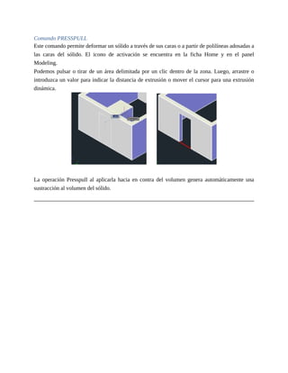 Comando PRESSPULL
Este comando permite deformar un sólido a través de sus caras o a partir de polilíneas adosadas a
las caras del sólido. El icono de activación se encuentra en la ficha Home y en el panel
Modeling.
Podemos pulsar o tirar de un área delimitada por un clic dentro de la zona. Luego, arrastre o
introduzca un valor para indicar la distancia de extrusión o mover el cursor para una extrusión
dinámica.
La operación Presspull al aplicarla hacia en contra del volumen genera automáticamente una
sustracción al volumen del sólido.
 