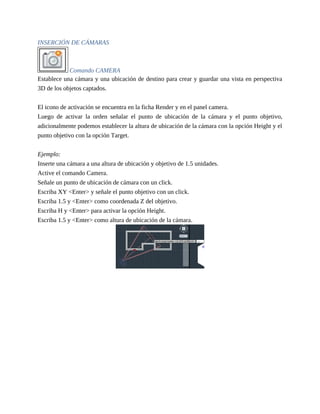 INSERCIÓN DE CÁMARAS
Comando CAMERA
Establece una cámara y una ubicación de destino para crear y guardar una vista en perspectiva
3D de los objetos captados.
El icono de activación se encuentra en la ficha Render y en el panel camera.
Luego de activar la orden señalar el punto de ubicación de la cámara y el punto objetivo,
adicionalmente podemos establecer la altura de ubicación de la cámara con la opción Height y el
punto objetivo con la opción Target.
Ejemplo:
Inserte una cámara a una altura de ubicación y objetivo de 1.5 unidades.
Active el comando Camera.
Señale un punto de ubicación de cámara con un click.
Escriba XY <Enter> y señale el punto objetivo con un click.
Escriba 1.5 y <Enter> como coordenada Z del objetivo.
Escriba H y <Enter> para activar la opción Height.
Escriba 1.5 y <Enter> como altura de ubicación de la cámara.
 