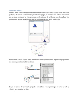 Ajustes a la cámara
Una vez que la cámara esta insertada podemos seleccionarla para ajustar la posición de ubicación
y objetivo de cámara a través de los pinzamientos (grips).Al seleccionar la cámara se mostrará
una ventana mostrando la vista generada por la cámara, de tal forma que al desplazar los
pinzamientos se apreciara en tiempo real los cambios generados por la reubicación.
Seleccione la cámara y pulse botón derecho del mouse para visualizar la paleta de propiedades
con la configuración actual de la cámara.
Luego seleccione el valor de la propiedad a modificar y reemplácela por el valor deseado y
<Enter> para actualizar la vista.
 