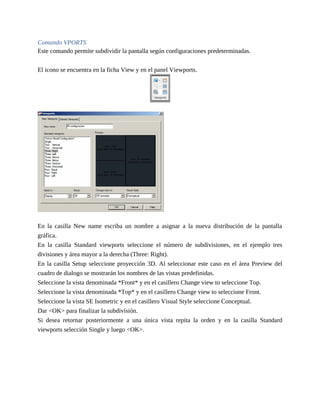 Comando VPORTS
Este comando permite subdividir la pantalla según configuraciones predeterminadas.
El icono se encuentra en la ficha View y en el panel Viewports.
En la casilla New name escriba un nombre a asignar a la nueva distribución de la pantalla
gráfica.
En la casilla Standard viewports seleccione el número de subdivisiones, en el ejemplo tres
divisiones y área mayor a la derecha (Three: Right).
En la casilla Setup seleccione proyección 3D. Al seleccionar este caso en el área Preview del
cuadro de dialogo se mostrarán los nombres de las vistas predefinidas.
Seleccione la vista denominada *Front* y en el casillero Change view to seleccione Top.
Seleccione la vista denominada *Top* y en el casillero Change view to seleccione Front.
Seleccione la vista SE Isometric y en el casillero Visual Style seleccione Conceptual.
Dar <OK> para finalizar la subdivisión.
Si desea retornar posteriormente a una única vista repita la orden y en la casilla Standard
viewports selección Single y luego <OK>.
 
