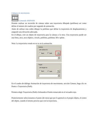 Cámara en movimiento
Comando ANIPATH
Permite realizar un recorrido de cámara sobre una trayectoria dibujada (polilínea) así como
define el número de cuadros por segundo de animación.
Antes de utilizar esta orden dibujar la polilínea que define la trayectoria de desplazamiento y
asignarle una elevación adecuada.
En el dibujo, cree un objeto de trayectoria para la cámara o la mira. Una trayectoria puede ser
una línea, arco, arco elíptico, círculo, polilínea, polilínea 3D o spline.
Nota: La trayectoria creada no se ve en la animación.
En el cuadro de diálogo Animación de trayectoria de movimiento, sección Cámara, haga clic en
Punto o Trayectoria (Path).
Primero elegir Trayectoria (Path) clickeando el botón remarcado en el recuadro rojo.
Posteriormente seleccionamos el punto (de mira) que por lo general es el propio objeto, el centro
del objeto, usando el mismo proceso que con la trayectoria.
 