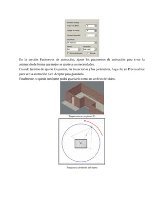 En la sección Parámetros de animación, ajuste los parámetros de animación para crear la
animación de forma que mejor se ajuste a sus necesidades.
Cuando termine de ajustar los puntos, las trayectorias y los parámetros, haga clic en Previsualizar
para ver la animación o en Aceptar para guardarla.
Finalmente, si queda conforme podrá guardarlo como un archivo de vídeo.
Trayectoria en un plano 3D
Trayectoria alrededor del objeto
 
