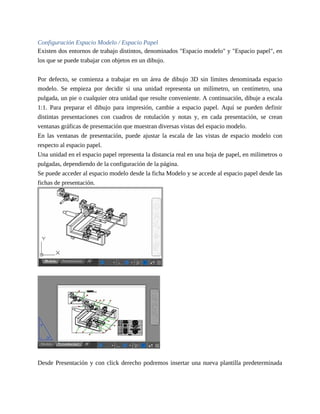 Configuración Espacio Modelo / Espacio Papel
Existen dos entornos de trabajo distintos, denominados "Espacio modelo" y "Espacio papel", en
los que se puede trabajar con objetos en un dibujo.
Por defecto, se comienza a trabajar en un área de dibujo 3D sin límites denominada espacio
modelo. Se empieza por decidir si una unidad representa un milímetro, un centímetro, una
pulgada, un pie o cualquier otra unidad que resulte conveniente. A continuación, dibuje a escala
1:1. Para preparar el dibujo para impresión, cambie a espacio papel. Aquí se pueden definir
distintas presentaciones con cuadros de rotulación y notas y, en cada presentación, se crean
ventanas gráficas de presentación que muestran diversas vistas del espacio modelo.
En las ventanas de presentación, puede ajustar la escala de las vistas de espacio modelo con
respecto al espacio papel.
Una unidad en el espacio papel representa la distancia real en una hoja de papel, en milímetros o
pulgadas, dependiendo de la configuración de la página.
Se puede acceder al espacio modelo desde la ficha Modelo y se accede al espacio papel desde las
fichas de presentación.
Desde Presentación y con click derecho podremos insertar una nueva plantilla predeterminada
 