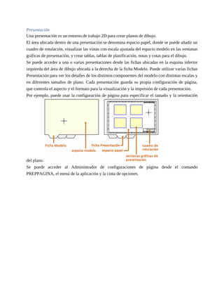Presentación
Una presentación es un entorno de trabajo 2D para crear planos de dibujo.
El área ubicada dentro de una presentación se denomina espacio papel, donde se puede añadir un
cuadro de rotulación, visualizar las vistas con escala ajustada del espacio modelo en las ventanas
gráficas de presentación, y crear tablas, tablas de planificación, notas y cotas para el dibujo.
Se puede acceder a una o varias presentaciones desde las fichas ubicadas en la esquina inferior
izquierda del área de dibujo ubicada a la derecha de la ficha Modelo. Puede utilizar varias fichas
Presentación para ver los detalles de los distintos componentes del modelo con distintas escalas y
en diferentes tamaños de plano. Cada presentación guarda su propia configuración de página,
que controla el aspecto y el formato para la visualización y la impresión de cada presentación.
Por ejemplo, puede usar la configuración de página para especificar el tamaño y la orientación
del plano.
Se puede acceder al Administrador de configuraciones de página desde el comando
PREPPAGINA, el menú de la aplicación y la cinta de opciones.
 
