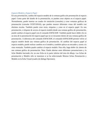 Espacio Modelo y Espacio Papel
En una presentación, cambia del espacio modelo de la ventana gráfica de presentación al espacio
papel. Como parte del diseño de la presentación, se pueden crear objetos en el espacio papel.
Normalmente, puede insertar un cuadro de rotulación (consulte) y crear ventanas gráficas de
presentación (consulte VENTANAS), que pueden mostrar diferentes vistas del modelo con
distintas escalas. También puede crear texto, etiquetas y cotas en el espacio papel. En una
presentación, si dispone de acceso al espacio modelo desde una ventana gráfica de presentación,
puede cambiar al espacio papel con el comando ESPACIOP. También puede hacer doble clic en
un área de la presentación de espacio papel que no se encuentre dentro de una ventana gráfica de
presentación. A diferencia del comando ESPACIOP, el comando ESPACIOM permite volver al
espacio modelo desde una ventana gráfica de presentación. Al cambiar del espacio papel al
espacio modelo, puede realizar cambios en el modelo y también aplicar un encuadre y zoom a la
vista mostrada. También puede cambiar al espacio modelo. Para ello, haga doble clic dentro de
una ventana gráfica de presentación. Nota: Puede alternar entre diferentes presentaciones y la
ficha Modelo haciendo clic en una ficha en la parte inferior del área de dibujo. Las fichas de
presentación y Modelo sólo se muestran si se ha seleccionado Mostrar fichas Presentación y
Modelo en la ficha Visual (cuadro de diálogo Opciones).
 