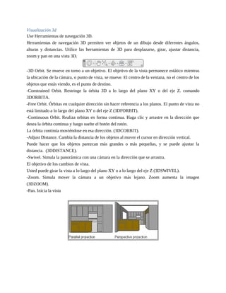 Visualización 3d
Use Herramientas de navegación 3D.
Herramientas de navegación 3D permiten ver objetos de un dibujo desde diferentes ángulos,
alturas y distancias. Utilice las herramientas de 3D para desplazarse, girar, ajustar distancia,
zoom y pan en una vista 3D.
-3D Orbit. Se mueve en torno a un objetivo. El objetivo de la vista permanece estático mientras
la ubicación de la cámara, o punto de vista, se mueve. El centro de la ventana, no el centro de los
objetos que estás viendo, es el punto de destino.
-Constrained Orbit. Restringe la órbita 3D a lo largo del plano XY o del eje Z. comando
3DORBITA.
-Free Orbit. Órbitas en cualquier dirección sin hacer referencia a los planos. El punto de vista no
está limitado a lo largo del plano XY o del eje Z (3DFORBIT).
-Continuous Orbit. Realiza orbitas en forma continua. Haga clic y arrastre en la dirección que
desea la órbita continua y luego suelte el botón del ratón.
La órbita continúa moviéndose en esa dirección. (3DCORBIT).
-Adjust Distance. Cambia la distancia de los objetos al mover el cursor en dirección vertical.
Puede hacer que los objetos parezcan más grandes o más pequeñas, y se puede ajustar la
distancia. (3DDISTANCE).
-Swivel. Simula la panorámica con una cámara en la dirección que se arrastra.
El objetivo de los cambios de vista.
Usted puede girar la vista a lo largo del plano XY o a lo largo del eje Z (3DSWIVEL).
-Zoom. Simula mover la cámara a un objetivo más lejano. Zoom aumenta la imagen
(3DZOOM).
-Pan. Inicia la vista
 