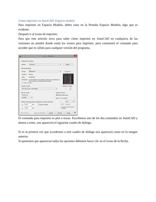 Como imprimir en AutoCAD. Espacio modelo
Para imprimir en Espacio Modelo, debes estar en la Pestaña Espacio Modelo, algo que es
evidente.
Después ir al icono de imprimir.
Para que este artículo sirva para saber cómo imprimir en AutoCAD en cualquiera de las
versiones no pondré donde están los iconos para imprimir, pero comentaré el comando para
acceder que es válido para cualquier versión del programa.
El comando para imprimir es plot o trazar. Escribimos uno de los dos comandos en AutoCAD y
damos a enter, nos aparecerá el siguiente cuadro de diálogo.
Si es la primera vez que accedemos a este cuadro de diálogo nos aparecerá como en la imagen
anterior.
Si queremos que aparezcan todas las opciones debemos hacer clic en el icono de la flecha.
 