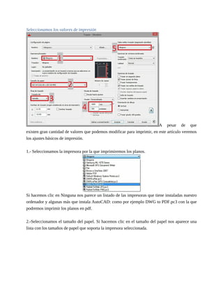 Seleccionamos los valores de impresión
A pesar de que
existen gran cantidad de valores que podemos modificar para imprimir, en este artículo veremos
los ajustes básicos de impresión.
1.- Seleccionamos la impresora por la que imprimiremos los planos.
Si hacemos clic en Ninguna nos parece un listado de las impresoras que tiene instaladas nuestro
ordenador y algunas más que instala AutoCAD: como por ejemplo DWG to PDF.pc3 con la que
podremos imprimir los planos en pdf.
2.-Seleccionamos el tamaño del papel. Si hacemos clic en el tamaño del papel nos aparece una
lista con los tamaños de papel que soporta la impresora seleccionada.
 