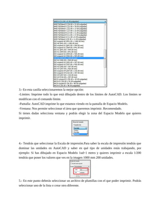3.- En esta casilla seleccionaremos la mejor opción:
-Límites: Imprime todo lo que está dibujado dentro de los límites de AutoCAD. Los límites se
modifican con el comando límite.
-Pantalla: AutoCAD imprime lo que estamos viendo en la pantalla de Espacio Modelo.
-Ventana: Nos permite seleccionar el área que queremos imprimir. Recomendado.
Si tienes dudas selecciona ventana y podrás elegir la zona del Espacio Modelo que quieres
imprimir.
4.- Tendrás que seleccionar la Escala de impresión.Para saber la escala de impresión tendrás que
dominar las unidades en AutoCAD y saber en qué tipo de unidades estás trabajando, por
ejemplo: Si has dibujado en Espacio Modelo 1ud=1 metro y quieres imprimir a escala 1/200
tendrás que poner los valores que ves en la imagen 1000 mm 200 unidades.
5.- En este punto deberás seleccionar un archivo de plumillas con el que poder imprimir. Podrás
seleccionar uno de la lista o crear otro diferente.
 
