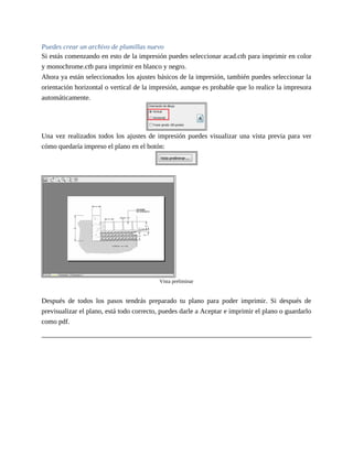 Puedes crear un archivo de plumillas nuevo
Si estás comenzando en esto de la impresión puedes seleccionar acad.ctb para imprimir en color
y monochrome.ctb para imprimir en blanco y negro.
Ahora ya están seleccionados los ajustes básicos de la impresión, también puedes seleccionar la
orientación horizontal o vertical de la impresión, aunque es probable que lo realice la impresora
automáticamente.
Una vez realizados todos los ajustes de impresión puedes visualizar una vista previa para ver
cómo quedaría impreso el plano en el botón:
Vista preliminar
Después de todos los pasos tendrás preparado tu plano para poder imprimir. Si después de
previsualizar el plano, está todo correcto, puedes darle a Aceptar e imprimir el plano o guardarlo
como pdf.
 