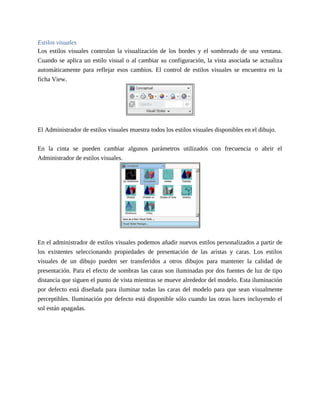 Estilos visuales
Los estilos visuales controlan la visualización de los bordes y el sombreado de una ventana.
Cuando se aplica un estilo visual o al cambiar su configuración, la vista asociada se actualiza
automáticamente para reflejar esos cambios. El control de estilos visuales se encuentra en la
ficha View.
El Administrador de estilos visuales muestra todos los estilos visuales disponibles en el dibujo.
En la cinta se pueden cambiar algunos parámetros utilizados con frecuencia o abrir el
Administrador de estilos visuales.
En el administrador de estilos visuales podemos añadir nuevos estilos personalizados a partir de
los existentes seleccionando propiedades de presentación de las aristas y caras. Los estilos
visuales de un dibujo pueden ser transferidos a otros dibujos para mantener la calidad de
presentación. Para el efecto de sombras las caras son iluminadas por dos fuentes de luz de tipo
distancia que siguen el punto de vista mientras se mueve alrededor del modelo. Esta iluminación
por defecto está diseñada para iluminar todas las caras del modelo para que sean visualmente
perceptibles. Iluminación por defecto está disponible sólo cuando las otras luces incluyendo el
sol están apagadas.
 