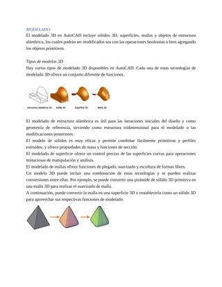 MODELADO
El modelado 3D en AutoCAD incluye sólidos 3D, superficies, mallas y objetos de estructura
alámbrica, los cuales podrán ser modificados sea con las operaciones booleanas o bien agregando
los objetos primitivos.
Tipos de modelos 3D
Hay varios tipos de modelado 3D disponibles en AutoCAD. Cada una de estas tecnologías de
modelado 3D ofrece un conjunto diferente de funciones.
El modelado de estructura alámbrica es útil para las iteraciones iniciales del diseño y como
geometría de referencia, sirviendo como estructura tridimensional para el modelado o las
modificaciones posteriores.
El modelo de sólidos es muy eficaz y permite combinar fácilmente primitivas y perfiles
extruidos, y ofrece propiedades de masa y funciones de sección.
El modelado de superficie ofrece un control preciso de las superficies curvas para operaciones
minuciosas de manipulación y análisis.
El modelado de mallas ofrece funciones de plegado, suavizado y escultura de formas libres.
Un modelo 3D puede incluir una combinación de estas tecnologías y se pueden realizar
conversiones entre ellas. Por ejemplo, se puede convertir una pirámide de sólido 3D primitiva en
una malla 3D para realizar el suavizado de malla.
A continuación, puede convertir la malla en una superficie 3D o restablecerla como un sólido 3D
para aprovechar sus respectivas funciones de modelado.
 