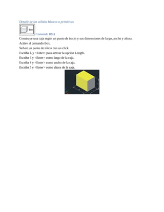 Detalle de los sólidos básicos o primitivas
Comando BOX
Construye una caja según un punto de inicio y sus dimensiones de largo, ancho y altura.
Active el comando Box.
Señale un punto de inicio con un click.
Escriba L y <Enter> para activar la opción Length.
Escriba 6 y <Enter> como largo de la caja.
Escriba 4 y <Enter> como ancho de la caja.
Escriba 5 y <Enter> como altura de la caja.
 