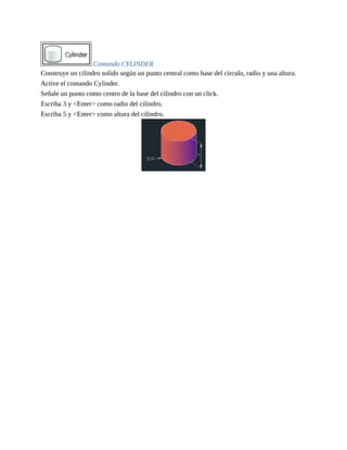 Comando CYLINDER
Construye un cilindro solido según un punto central como base del círculo, radio y una altura.
Active el comando Cylinder.
Señale un punto como centro de la base del cilindro con un click.
Escriba 3 y <Enter> como radio del cilindro.
Escriba 5 y <Enter> como altura del cilindro.
 