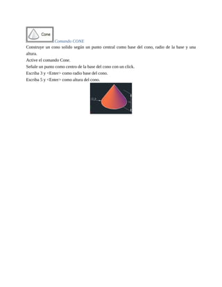 Comando CONE
Construye un cono solido según un punto central como base del cono, radio de la base y una
altura.
Active el comando Cone.
Señale un punto como centro de la base del cono con un click.
Escriba 3 y <Enter> como radio base del cono.
Escriba 5 y <Enter> como altura del cono.
 