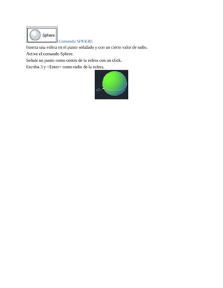 Comando SPHERE
Inserta una esfera en el punto señalado y con un cierto valor de radio.
Active el comando Sphere.
Señale un punto como centro de la esfera con un click.
Escriba 3 y <Enter> como radio de la esfera.
 