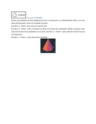 Comando PYRAMID
Inserta una pirámide de base poligonal inscrito o circunscrito a un determinado radio y con una
altura determinada. Active el comando Pyramid.
Escriba S y <Enter> para activar la opción Size.
Escriba 6 y <Enter> como el número de lados en la base de la pirámide. Señale un punto como
centro de la base de la pirámide con un click. Escriba 3 y <Enter> como radio de círculo Inscrito
o Circunscrito.
Escriba 7 y <Enter> como altura de la pirámide.
 