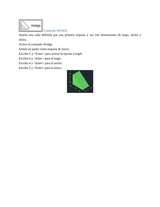 Comando WEDGE
Inserta una cuña definida por una primera esquina y sus tres dimensiones de largo, ancho y
altura.
Active el comando Wedge.
Señale un punto como esquina de inicio.
Escriba L y <Enter> para activar la opción Length.
Escriba 6 y <Enter> para el largo.
Escriba 4 y <Enter> para el ancho.
Escriba 5 y <Enter> para la altura.
 