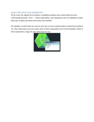 SELECCIÓN CÍCLICA DE SUBOBJETOS
En las vistas 3D, algunos de los objetos o subobjetos podrían estar ocultos detrás de otros.
Usted puede presionar <Ctrl> + <Barra espaciadora> para desplazarse por los subobjetos ocultos
hasta que el objeto que desea seleccionar está resaltado.
Por ejemplo, al seleccionar las caras en una caja, la cara en primer plano se detectó por primera
vez. Para seleccionar una cara oculta, pulse la barra espaciadora (con Ctrl presionado). Suelte la
barra espaciadora y haga clic para seleccionar la cara.
 