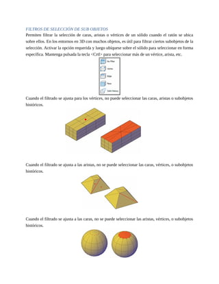 FILTROS DE SELECCIÓN DE SUB OBJETOS
Permiten filtrar la selección de caras, aristas o vértices de un sólido cuando el ratón se ubica
sobre ellos. En los entornos en 3D con muchos objetos, es útil para filtrar ciertos subobjetos de la
selección. Activar la opción requerida y luego ubíquese sobre el sólido para seleccionar en forma
específica. Mantenga pulsada la tecla <Crtl> para seleccionar más de un vértice, arista, etc.
Cuando el filtrado se ajusta para los vértices, no puede seleccionar las caras, aristas o subobjetos
históricos.
Cuando el filtrado se ajusta a las aristas, no se puede seleccionar las caras, vértices, o subobjetos
históricos.
Cuando el filtrado se ajusta a las caras, no se puede seleccionar las aristas, vértices, o subobjetos
históricos.
 