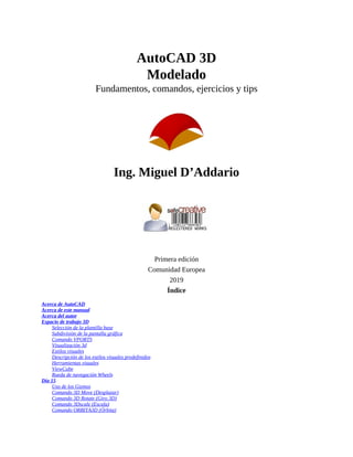 AutoCAD 3D
Modelado
Fundamentos, comandos, ejercicios y tips
Ing. Miguel D’Addario
Primera edición
Comunidad Europea
2019
Índice
Acerca de AutoCAD
Acerca de este manual
Acerca del autor
Espacio de trabajo 3D
Selección de la plantilla base
Subdivisión de la pantalla gráfica
Comando VPORTS
Visualización 3d
Estilos visuales
Descripción de los estilos visuales predefinidos
Herramientas visuales
ViewCube
Rueda de navegación Wheels
Día 15
Uso de los Gizmos
Comando 3D Move (Desplazar)
Comando 3D Rotate (Giro 3D)
Comando 3Dscale (Escala)
Comando ORBITA3D (Órbita)
 