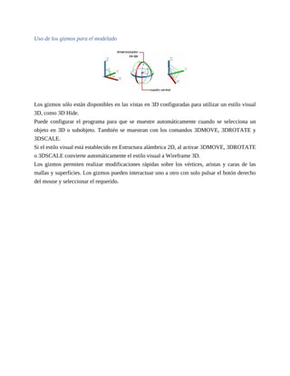 Uso de los gizmos para el modelado
Los gizmos sólo están disponibles en las vistas en 3D configuradas para utilizar un estilo visual
3D, como 3D Hide.
Puede configurar el programa para que se muestre automáticamente cuando se selecciona un
objeto en 3D o subobjeto. También se muestran con los comandos 3DMOVE, 3DROTATE y
3DSCALE.
Si el estilo visual está establecido en Estructura alámbrica 2D, al activar 3DMOVE, 3DROTATE
o 3DSCALE convierte automáticamente el estilo visual a Wireframe 3D.
Los gizmos permiten realizar modificaciones rápidas sobre los vértices, aristas y caras de las
mallas y superficies. Los gizmos pueden interactuar uno a otro con solo pulsar el botón derecho
del mouse y seleccionar el requerido.
 