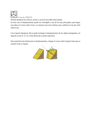 Comando 3DMOVE
Permite desplazar los vértices, aristas o caras de una malla seleccionada.
En este caso el desplazamiento puede ser restringido a uno de los ejes principales, para lograr
esto ubicar el cursor sobre el eje y se mostrara una recta infinita, para confirmar el eje dar click
sobre el eje.
Con el gizmo Desplazar 3D se puede restringir el desplazamiento de los objetos designados a lo
largo de un eje X, Y o Z, o bien dentro de un plano específico.
Para especificar las limitaciones al desplazamiento, coloque el cursor sobre el gizmo hasta que se
resalten el eje o el plano.
 
