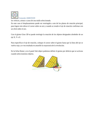 Comando 3DROTATE
los vértices, aristas o caras de una malla seleccionada.
En este caso el desplazamiento puede ser restringido a uno de los planos de rotación principal,
para lograr esto ubicar el cursor sobre un aro y cuando se resalte el eje de rotación confirmar con
un click sobre el aro.
Con el gizmo Girar 3D se puede restringir la rotación de los objetos designados alrededor de un
eje X, Y o Z.
Para especificar el eje de rotación, coloque el cursor sobre el gizmo hasta que la línea del eje se
vuelva roja y se vea resaltada en amarillo la trayectoria de la revolución.
En la ficha Home y en el panel Sub object podemos definir el gizmo por defecto que se activara
cuando seleccionemos objetos.
 