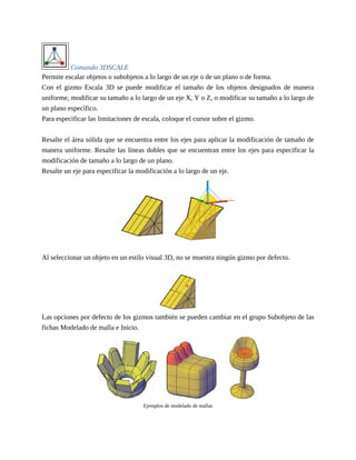 Comando 3DSCALE
Permite escalar objetos o subobjetos a lo largo de un eje o de un plano o de forma.
Con el gizmo Escala 3D se puede modificar el tamaño de los objetos designados de manera
uniforme, modificar su tamaño a lo largo de un eje X, Y o Z, o modificar su tamaño a lo largo de
un plano específico.
Para especificar las limitaciones de escala, coloque el cursor sobre el gizmo.
Resalte el área sólida que se encuentra entre los ejes para aplicar la modificación de tamaño de
manera uniforme. Resalte las líneas dobles que se encuentran entre los ejes para especificar la
modificación de tamaño a lo largo de un plano.
Resalte un eje para especificar la modificación a lo largo de un eje.
Al seleccionar un objeto en un estilo visual 3D, no se muestra ningún gizmo por defecto.
Las opciones por defecto de los gizmos también se pueden cambiar en el grupo Subobjeto de las
fichas Modelado de malla e Inicio.
Ejemplos de modelado de mallas
 