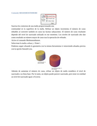 Comando MESHSMOOTHMORE
Suaviza los contornos de una malla proporcionando una
continuidad en la superficie de la malla. Refinar un objeto incrementa el número de caras
editables al convertir también en caras las facetas subyacentes. El número de caras resultante
depende del nivel de suavizado utilizado en ese momento. Los niveles de suavizado alto dan
como resultado un número mayor de caras tras la operación de refinado.
Active el comando Meshsmoothmore.
Seleccione la malla a alisar y <Enter>.
Podemos seguir alisando la geometría con la misma herramienta ir removiendo alisados previos
con la opción Smooth Less.
Además de aumentar el número de caras, refinar un objeto de malla restablece el nivel de
suavizado a su línea base. Por lo tanto, un objeto puede parecer suavizado, pero tener en realidad
un nivel de suavizado igual a 0 (cero).
 