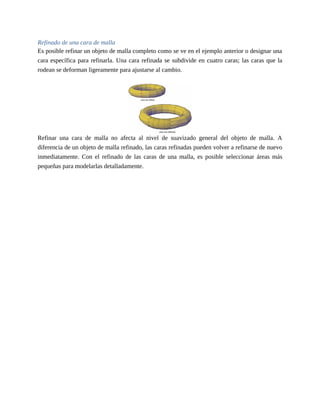 Refinado de una cara de malla
Es posible refinar un objeto de malla completo como se ve en el ejemplo anterior o designar una
cara específica para refinarla. Una cara refinada se subdivide en cuatro caras; las caras que la
rodean se deforman ligeramente para ajustarse al cambio.
Refinar una cara de malla no afecta al nivel de suavizado general del objeto de malla. A
diferencia de un objeto de malla refinado, las caras refinadas pueden volver a refinarse de nuevo
inmediatamente. Con el refinado de las caras de una malla, es posible seleccionar áreas más
pequeñas para modelarlas detalladamente.
 