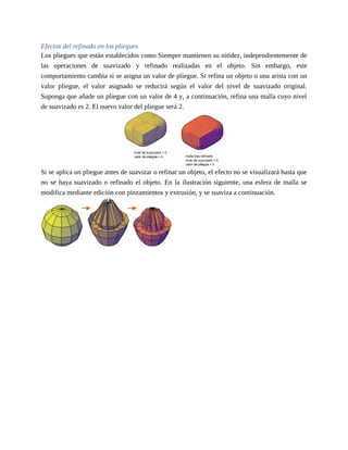 Efectos del refinado en los pliegues
Los pliegues que están establecidos como Siempre mantienen su nitidez, independientemente de
las operaciones de suavizado y refinado realizadas en el objeto. Sin embargo, este
comportamiento cambia si se asigna un valor de pliegue. Si refina un objeto o una arista con un
valor pliegue, el valor asignado se reducirá según el valor del nivel de suavizado original.
Suponga que añade un pliegue con un valor de 4 y, a continuación, refina una malla cuyo nivel
de suavizado es 2. El nuevo valor del pliegue será 2.
Si se aplica un pliegue antes de suavizar o refinar un objeto, el efecto no se visualizará hasta que
no se haya suavizado o refinado el objeto. En la ilustración siguiente, una esfera de malla se
modifica mediante edición con pinzamientos y extrusión, y se suaviza a continuación.
 