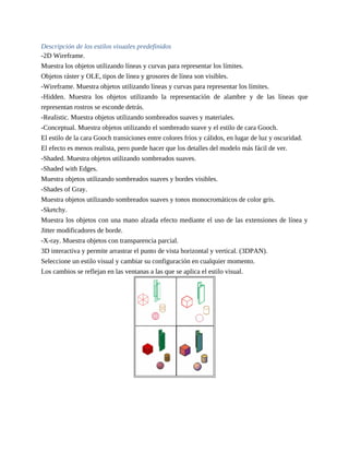 Descripción de los estilos visuales predefinidos
-2D Wireframe.
Muestra los objetos utilizando líneas y curvas para representar los límites.
Objetos ráster y OLE, tipos de línea y grosores de línea son visibles.
-Wireframe. Muestra objetos utilizando líneas y curvas para representar los límites.
-Hidden. Muestra los objetos utilizando la representación de alambre y de las líneas que
representan rostros se esconde detrás.
-Realistic. Muestra objetos utilizando sombreados suaves y materiales.
-Conceptual. Muestra objetos utilizando el sombreado suave y el estilo de cara Gooch.
El estilo de la cara Gooch transiciones entre colores fríos y cálidos, en lugar de luz y oscuridad.
El efecto es menos realista, pero puede hacer que los detalles del modelo más fácil de ver.
-Shaded. Muestra objetos utilizando sombreados suaves.
-Shaded with Edges.
Muestra objetos utilizando sombreados suaves y bordes visibles.
-Shades of Gray.
Muestra objetos utilizando sombreados suaves y tonos monocromáticos de color gris.
-Sketchy.
Muestra los objetos con una mano alzada efecto mediante el uso de las extensiones de línea y
Jitter modificadores de borde.
-X-ray. Muestra objetos con transparencia parcial.
3D interactiva y permite arrastrar el punto de vista horizontal y vertical. (3DPAN).
Seleccione un estilo visual y cambiar su configuración en cualquier momento.
Los cambios se reflejan en las ventanas a las que se aplica el estilo visual.
 