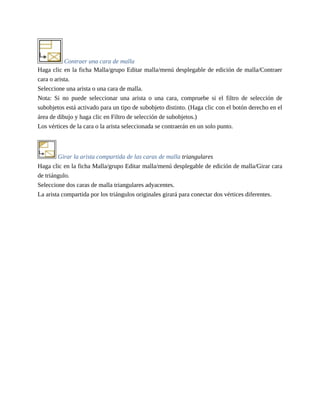 Contraer una cara de malla
Haga clic en la ficha Malla/grupo Editar malla/menú desplegable de edición de malla/Contraer
cara o arista.
Seleccione una arista o una cara de malla.
Nota: Si no puede seleccionar una arista o una cara, compruebe si el filtro de selección de
subobjetos está activado para un tipo de subobjeto distinto. (Haga clic con el botón derecho en el
área de dibujo y haga clic en Filtro de selección de subobjetos.)
Los vértices de la cara o la arista seleccionada se contraerán en un solo punto.
Girar la arista compartida de las caras de malla triangulares
Haga clic en la ficha Malla/grupo Editar malla/menú desplegable de edición de malla/Girar cara
de triángulo.
Seleccione dos caras de malla triangulares adyacentes.
La arista compartida por los triángulos originales girará para conectar dos vértices diferentes.
 