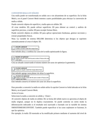 CONVERTIR MALLA EN SÓLIDO
Una malla puede ser transformada en solido con o sin alisamiento de su superficie. En la ficha
Mesh y en el panel Convert Mesh tenemos cuatro posibilidades para efectuar la conversión de
malla a sólido.
Puede convertir objetos de superficie y malla aptos en sólidos 3D.
Al crear modelos 3D, puede utilizar superficies 3D para obtener un control y análisis de
superficie precisos, y mallas 3D para esculpir formas libres.
Puede convertir objetos en sólidos 3D para aplicar operaciones booleanas, generar secciones y
extraer propiedades físicas.
Nota: La variable de sistema DELOBJ determina si los objetos que designa se suprimen
automáticamente al crear el objeto 3D.
Este método alisa y combina las caras de la malla optimizando la figura.
Crea un alisado conservando el mismo número de caras sin optimizar la geometría.
Este método agrega caras planas sin alisar la superficie.
Este método conserva el número de caras sin alisar la superficie.
Para proceder a convertir la malla en solido utilice la opción Convert to Solid ubicada en la ficha
Mesh y en el panel Convert Mesh.
Active el icono.
Seleccione la malla a convertir en sólido y <Enter>.
Al convertir objetos de malla en sólidos 3D, la forma del sólido nuevo se aproxima al objeto de
malla original, aunque no lo duplica exactamente. Se puede controlar en cierto modo la
diferenciación indicando si el resultado será suavizado o facetado con la variable de sistema
SMOOTHMESHCONVERT. También puede especificar si las caras coplanares se fusionan, lo
que las optimiza.
Por ejemplo, la malla 3D mostrada se ha modificado primero mediante el aumento del nivel de
 