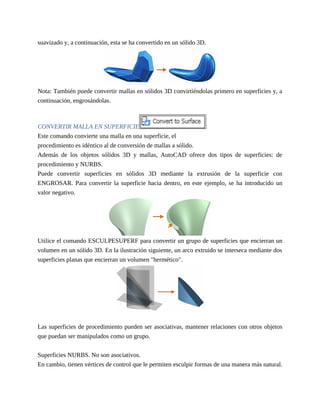 suavizado y, a continuación, esta se ha convertido en un sólido 3D.
Nota: También puede convertir mallas en sólidos 3D convirtiéndolas primero en superficies y, a
continuación, engrosándolas.
CONVERTIR MALLA EN SUPERFICIE
Este comando convierte una malla en una superficie, el
procedimiento es idéntico al de conversión de mallas a sólido.
Además de los objetos sólidos 3D y mallas, AutoCAD ofrece dos tipos de superficies: de
procedimiento y NURBS.
Puede convertir superficies en sólidos 3D mediante la extrusión de la superficie con
ENGROSAR. Para convertir la superficie hacia dentro, en este ejemplo, se ha introducido un
valor negativo.
Utilice el comando ESCULPESUPERF para convertir un grupo de superficies que encierran un
volumen en un sólido 3D. En la ilustración siguiente, un arco extruido se interseca mediante dos
superficies planas que encierran un volumen "hermético".
Las superficies de procedimiento pueden ser asociativas, mantener relaciones con otros objetos
que puedan ser manipulados como un grupo.
Superficies NURBS. No son asociativos.
En cambio, tienen vértices de control que le permiten esculpir formas de una manera más natural.
 