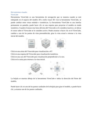 Herramientas visuales
ViewCube
Herramienta ViewCube es una herramienta de navegación que se muestra cuando se está
trabajando en el espacio del modelo 2D o estilo visual 3D. Con la herramienta ViewCube, se
puede cambiar entre vistas estándar e isométricas. La herramienta ViewCube es una interfaz
permanente en pantalla, puede hacer clic en una esquina para proyectar el modelo en modo
isométrico. Cuando el mouse esta fuera del área del Viewcube se le considera inactivo y al ubicar
el cursor sobre el Viewcube se le considera activo. Puede arrastrar o hacer clic en el ViewCube,
cambiar a uno de los puntos de vista preestablecido, girar la vista actual o retornar a la vista
inicial del modelo.
Click en una arista del Viewcube para visualización a 45°.
Click en una esquina del Viewcube para visualización isométrica.
Click en una cara del Viewcube para visualización perpendicular a la cara.
Click en la casita para retornar a la vista inicial.
La brújula se muestra debajo de la herramienta ViewCube e indica la dirección del Norte del
modelo.
Puede hacer clic en uno de los puntos cardinales de la brújula para girar el modelo, o puede hacer
clic y arrastrar uno de los puntos cardinales.
 
