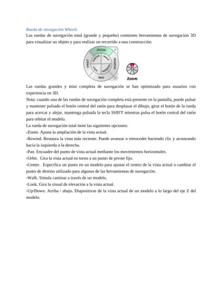 Rueda de navegación Wheels
Las ruedas de navegación total (grande y pequeño) contienen herramientas de navegación 3D
para visualizar un objeto y para realizar un recorrido a una construcción.
Las ruedas grandes y mini completa de navegación se han optimizado para usuarios con
experiencia en 3D.
Nota: cuando una de las ruedas de navegación completa está presente en la pantalla, puede pulsar
y mantener pulsado el botón central del ratón para desplazar el dibujo, girar el botón de la rueda
para acercar y alejar, mantenga pulsada la tecla SHIFT mientras pulsa el botón central del ratón
para orbitar el modelo.
La rueda de navegación total tiene las siguientes opciones:
-Zoom. Ajusta la ampliación de la vista actual.
-Rewind. Restaura la vista más reciente. Puede avanzar o retroceder haciendo clic y arrastrando
hacia la izquierda o la derecha.
-Pan. Encuadre del punto de vista actual mediante los movimientos horizontales.
-Orbit. Gira la vista actual en torno a un punto de pivote fijo.
-Center. Especifica un punto en un modelo para ajustar el centro de la vista actual o cambiar el
punto de destino utilizado para algunas de las herramientas de navegación.
-Walk. Simula caminar a través de un modelo.
-Look. Gira la visual de elevación a la vista actual.
-Up/Down. Arriba / abajo. Diapositivas de la vista actual de un modelo a lo largo del eje Z del
modelo.
 