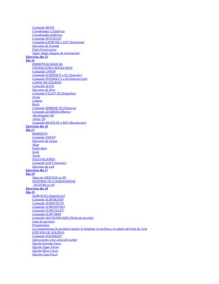Comando MOVE
Coordenadas Cilíndricas
Coordenadas Esféricas
Comando ROTATE3D
Comando EXTRUDE o EXT (Extrusión)
Opciones de Extrude
Path (Trayectoria)
Taper Angle (Ángulo de inclinación)
Ejercicios día 15
Día 16
PRIMITIVAS BÁSICAS
OPERACIONES BOOLEANAS
Comando UNION
Comando SUBTRACT o SU (Sustraer)
Comando INTERSECT o IN (Intersección)
CORTE DE SÓLIDOS
Comando SLICE
Opciones de Slice
Comando FILLET 3D (Empalme)
Arista
Cadena
Bucle
Comando MIRROR 3D (Simetría)
Comando 3DARRAY (Matriz)
-Rectangular 3D
-Polar 3D
Comando REVOLVE o REV (Revolución)
Ejercicios día 16
Día 17
BARRIDOS
Comando SWEEP
Opciones de Sweep
Align
Punto Base
Scale
Twish
SOLEVACIONES
Comando LOFT (Solevar)
Opciones de Loft
Ejercicios día 17
Día 18
Tipos de OBJETOS en 3D
SISTEMAS DE COORDENADAS
ACOTAR en 3D
Ejercicios día 18
Día 19
SURFACES (Superficies)
Comando SURFBLEND
Comando SURFPATCH
Comando SURFOFFSET
Comando SURFFILLET
Comando SURFTRIM
Comando SECTIONPLANE (Plano de sección)
Lista de opciones
Pinzamientos
Los pinzamientos le permiten ajustar la longitud, la anchura y la altura del área de corte
EDICIÓN DE SÓLIDOS
Comando SOLIDEDIT
Operaciones a las caras del solido
Opción Extrude Faces
Opción Taper Faces
Opción Move Faces
Opción Copy Faces
 