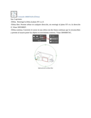 Comando ORBITA3D (Órbita)
Son 3 opciones:
-Órbita. Restringe la órbita al plano XY o a Z.
-Órbita libre. Permite orbitar en cualquier dirección, sin restringir al plano XY ni a la dirección
Z. Véase 3DFORBIT.
-Órbita continua. Convierte el cursor en una esfera con dos líneas continuas que lo circunscriben
y permite al usuario poner los objetos en movimiento continuo. Véase 3DORBITAC.
Aplicación de la órbita libre
 