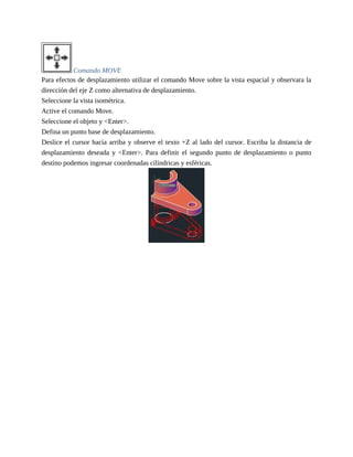 Comando MOVE
Para efectos de desplazamiento utilizar el comando Move sobre la vista espacial y observara la
dirección del eje Z como alternativa de desplazamiento.
Seleccione la vista isométrica.
Active el comando Move.
Seleccione el objeto y <Enter>.
Defina un punto base de desplazamiento.
Deslice el cursor hacia arriba y observe el texto +Z al lado del cursor. Escriba la distancia de
desplazamiento deseada y <Enter>. Para definir el segundo punto de desplazamiento o punto
destino podemos ingresar coordenadas cilíndricas y esféricas.
 