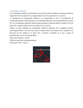 Coordenadas Cilíndricas
Las coordenadas cilíndricas 3D describen una ubicación precisa mediante una distancia desde el
origen del SCP en el plano XY, un ángulo desde el eje X en el plano XY y un valor Z.
La introducción de coordenadas cilíndricas es el equivalente en 3D a la introducción de
coordenadas polares en 2D. Especifica una coordenada adicional en un eje perpendicular al plano
XY. Las coordenadas cilíndricas definen puntos mediante la distancia desde el origen UCS en el
plano XY, el ángulo desde el eje X en el plano XY y el valor Z.
Ubique un punto mediante las coordenadas cilíndricas absolutas con la siguiente sintaxis:
@D<[ángulo desde el eje X],Z. Para mover el objeto anterior una distancia de 5 unidades en la
dirección de 30° medida en el plano XY y elevarlo 6 unidades en el eje Z seguir el
procedimiento. Active el comando Move.
Seleccione el objeto y <Enter>.
Defina un punto base de desplazamiento.
Escriba @5<30,6 y <Enter>.
 