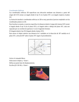 Coordenadas Esféricas
Las coordenadas esféricas 3D especifican una ubicación mediante una distancia a partir del
origen del UCS actual, un ángulo desde el eje X en el plano XY y un ángulo respecto al plano
XY.
La forma de introducir coordenadas esféricas en 3D es muy parecida al proceso empleado con las
coordenadas polares en 2D.
Para localizar un punto, es preciso especificar la distancia desde el origen del sistema SCP actual,
el ángulo desde el eje X (en el plano XY) y el ángulo sobre o debajo del plano XY, cada uno
separado por un corchete de apertura (<) con el siguiente formato:
D<[ángulo desde el eje X]<[ángulo desde el plano XY].
Para mover el objeto anterior una distancia de 5 unidades en la dirección de 30° medida en el
plano XY y elevarlo 60° sobre el plano XY seguir el procedimiento:
Active el comando Move.
Seleccione el objeto y <Enter>.
Defina un punto base de desplazamiento.
Escriba @5<30<60 y <Enter>.
 