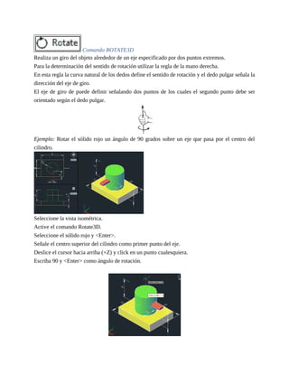 Comando ROTATE3D
Realiza un giro del objeto alrededor de un eje especificado por dos puntos extremos.
Para la determinación del sentido de rotación utilizar la regla de la mano derecha.
En esta regla la curva natural de los dedos define el sentido de rotación y el dedo pulgar señala la
dirección del eje de giro.
El eje de giro de puede definir señalando dos puntos de los cuales el segundo punto debe ser
orientado según el dedo pulgar.
Ejemplo: Rotar el sólido rojo un ángulo de 90 grados sobre un eje que pasa por el centro del
cilindro.
Seleccione la vista isométrica.
Active el comando Rotate3D.
Seleccione el sólido rojo y <Enter>.
Señale el centro superior del cilindro como primer punto del eje.
Deslice el cursor hacia arriba (+Z) y click en un punto cualesquiera.
Escriba 90 y <Enter> como ángulo de rotación.
 