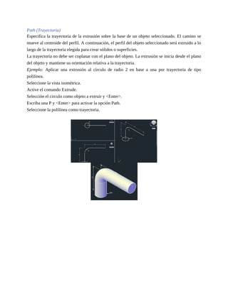 Path (Trayectoria)
Especifica la trayectoria de la extrusión sobre la base de un objeto seleccionado. El camino se
mueve al centroide del perfil. A continuación, el perfil del objeto seleccionado será extruido a lo
largo de la trayectoria elegida para crear sólidos o superficies.
La trayectoria no debe ser coplanar con el plano del objeto. La extrusión se inicia desde el plano
del objeto y mantiene su orientación relativa a la trayectoria.
Ejemplo: Aplicar una extrusión al círculo de radio 2 en base a una por trayectoria de tipo
polilínea.
Seleccione la vista isométrica.
Active el comando Extrude.
Selección el circulo como objeto a extruir y <Enter>.
Escriba una P y <Enter> para activar la opción Path.
Seleccione la polilínea como trayectoria.
 