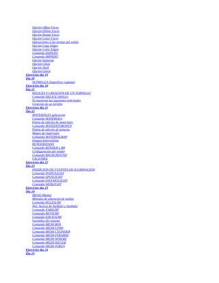 Opción Offset Faces
Opción Delete Faces
Opción Rotate Faces
Opción Color Faces
Operaciones a las aristas del solido
Opción Copy Edges
Opción Color Edges
Comando XEDGES
Comando IMPRINT
Opción Separate
Opción Clean
Opción Shell
Opción Check
Ejercicios día 19
Día 20
SUPREGLA (Superficie reglada)
Ejercicios día 20
Día 21
HÉLICES Y CREACIÓN DE UN TORNILLO
Comando HELICE (Hélice)
Se muestran las siguientes solicitudes
Creación de un tornillo
Ejercicios día 21
Día 22
MATERIALES aplicación
Comando MATERIALS
Paleta de edición de materiales
Comando MATEDITOROPEN
Paleta de edición de texturas
Mapeo de materiales
Comando MATERIALMAP
Imagen fotorrealista
RENDERIZADO
Comando RENDER o RR
Configuración del render
Comando BACKGROUND
FACETRES
Ejercicios día 22
Día 23
INSERCIÓN DE FUENTES DE ILUMINACIÓN
Comando POINTLIGHT
Comando SPOTLIGHT
Comando DISTANTLIGHT
Comando WEBLIGHT
Ejercicios día 23
Día 24
MESH (Malla)
Métodos de obtención de mallas
Comando RULESURF
Not: Acerca de Surftab1 y Surftab2
Comando TABSURF
Comando REVSURF
Comando EDGESURF
Variables del sistema
Comando MESH BOX
Comando MESH CONE
Comando MESH CYLINDER
Comando MESH PYRAMID
Comando MESH SPHERE
Comando MESH WEGDE
Comando MESH TORUS
Ejercicios día 24
Día 25
 
