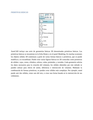 PRIMITIVAS BÁSICAS
AutoCAD incluye una serie de geometrías básicas 3D denominadas primitivas básicas. Las
primitivas básicas se encuentran en la ficha Home y en el panel Modeling. En muchas ocasiones
los objetos sólidos 3D comienzan a partir de varias formas básicas o primitivas, que se puede
modificar y se recombinan. Puede crear varias figuras básicas en 3D conocidas como primitivas
de sólidos: cajas, conos, cilindros, esferas, cuñas, pirámides, y toroides. Cada geometría solicita
los datos necesarios para la creación del volumen, los sólidos obtenidos por este método se
pueden utilizar para efecto de unión, diferencia e intersección de volumen. Mediante la
combinación de formas primitivas, se pueden crear sólidos más complejos. Por ejemplo, usted
puede unir dos sólidos, restar uno del otro, o crear una forma basada en la intersección de sus
volúmenes.
 