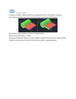 Comando UNION
Construye un sólido o región a partir de la combinación de dos o más sólidos o regiones.
El icono de activación se encuentra en la ficha Home y en el panel Solid Editing.
Seleccionar la vista isométrica. Activar el comando Unión.
Seleccionar los dos objetos y <Enter>.
Nótese que al finalizar la figura es un nuevo objeto resultado de la suma de los volúmenes base.
También se puede utilizar la orden Unión sobre dos solidos o regiones distantes.
 